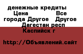 денежные кредиты! › Цена ­ 500 000 - Все города Другое » Другое   . Дагестан респ.,Каспийск г.